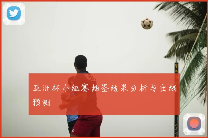 亚洲杯小组赛抽签结果分析与出线预测