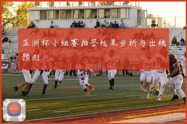 亚洲杯小组赛抽签结果分析与出线预测