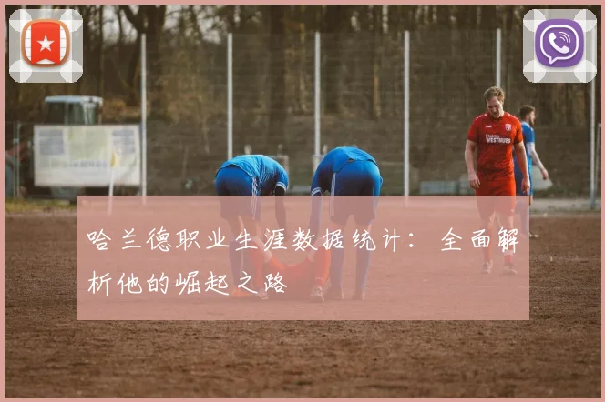 哈兰德职业生涯数据统计:全面解析他的崛起之路
