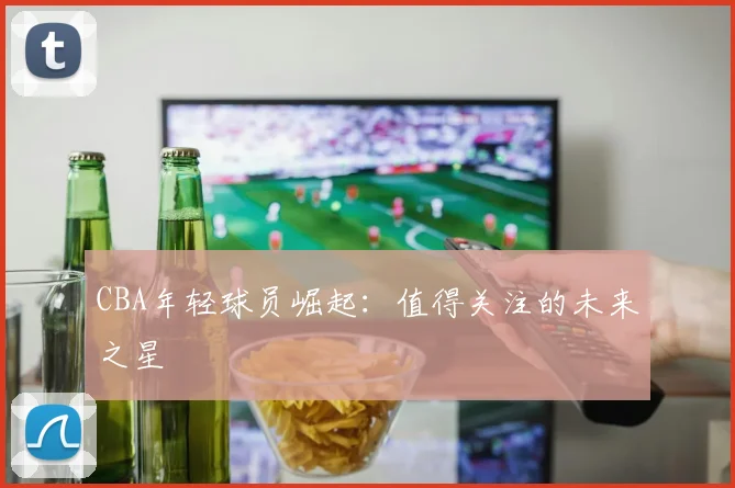 CBA年轻球员崛起:值得关注的未来之星
